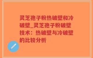 灵芝孢子粉热破壁和冷破壁_灵芝孢子粉破壁技术：热破壁与冷破壁的比较分析