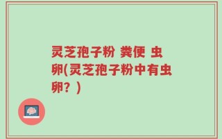 灵芝孢子粉 粪便 虫卵(灵芝孢子粉中有虫卵？)