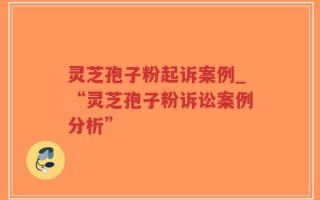 灵芝孢子粉起诉案例_“灵芝孢子粉诉讼案例分析”
