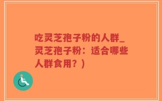 吃灵芝孢子粉的人群_灵芝孢子粉：适合哪些人群食用？)