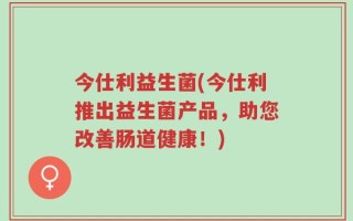 今仕利益生菌(今仕利推出益生菌产品，助您改善肠道健康！)