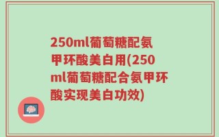 250ml葡萄糖配氨甲环酸美白用(250ml葡萄糖配合氨甲环酸实现美白功效)