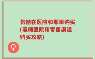 氨糖在医院和那里购买(氨糖医院和零售渠道购买攻略)