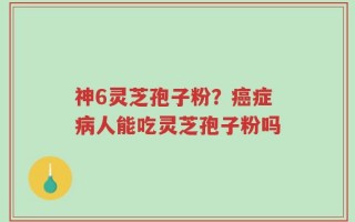 神6灵芝孢子粉？癌症病人能吃灵芝孢子粉吗