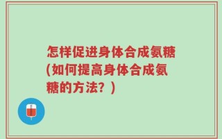 怎样促进身体合成氨糖(如何提高身体合成氨糖的方法？)