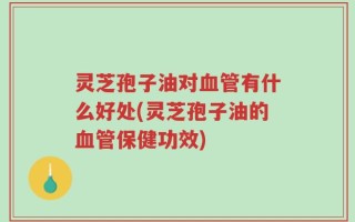 灵芝孢子油对血管有什么好处(灵芝孢子油的血管保健功效)