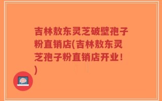 吉林敖东灵芝破壁孢子粉直销店(吉林敖东灵芝孢子粉直销店开业！)