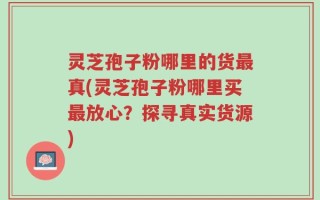 灵芝孢子粉哪里的货最真(灵芝孢子粉哪里买最放心？探寻真实货源)