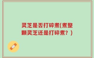 灵芝是否打碎煮(煮整颗灵芝还是打碎煮？)