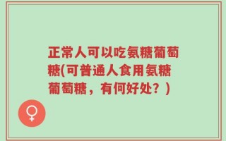 正常人可以吃氨糖葡萄糖(可普通人食用氨糖葡萄糖，有何好处？)