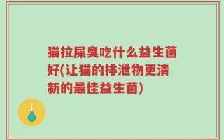 猫拉屎臭吃什么益生菌好(让猫的排泄物更清新的最佳益生菌)