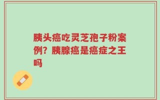胰头癌吃灵芝孢子粉案例？胰腺癌是癌症之王吗