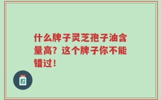 什么牌子灵芝孢子油含量高？这个牌子你不能错过！