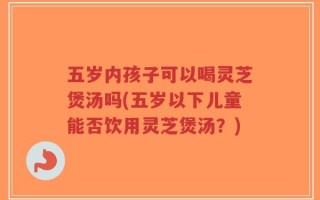 五岁内孩子可以喝灵芝煲汤吗(五岁以下儿童能否饮用灵芝煲汤？)