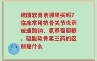 硫酸软骨素哪里买吗？临床常用抗骨关节炎药玻璃酸钠、氨基葡萄糖、硫酸软骨素三药的区别是什么