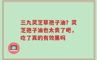 三九灵芝草孢子油？灵芝孢子油也太贵了吧，吃了真的有效果吗
