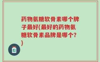 药物氨糖软骨素哪个牌子最好(最好的药物氨糖软骨素品牌是哪个？)