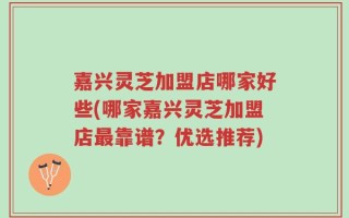 嘉兴灵芝加盟店哪家好些(哪家嘉兴灵芝加盟店最靠谱？优选推荐)