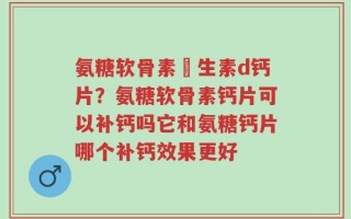 氨糖软骨素維生素d钙片？氨糖软骨素钙片可以补钙吗它和氨糖钙片哪个补钙效果更好