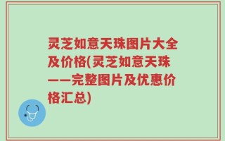 灵芝如意天珠图片大全及价格(灵芝如意天珠——完整图片及优惠价格汇总)