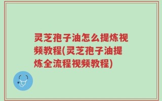 灵芝孢子油怎么提炼视频教程(灵芝孢子油提炼全流程视频教程)