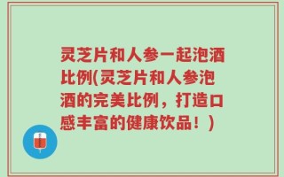 灵芝片和人参一起泡酒比例(灵芝片和人参泡酒的完美比例，打造口感丰富的健康饮品！)