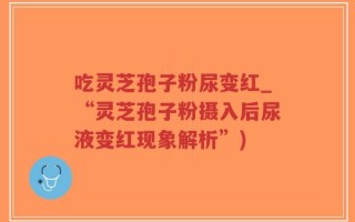 吃灵芝孢子粉尿变红_“灵芝孢子粉摄入后尿液变红现象解析”)
