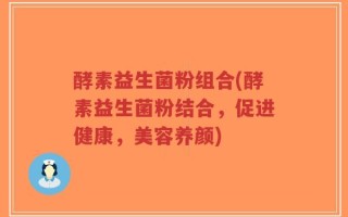 酵素益生菌粉组合(酵素益生菌粉结合，促进健康，美容养颜)