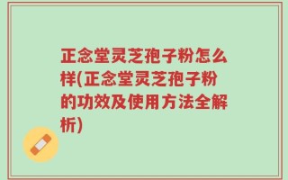 正念堂灵芝孢子粉怎么样(正念堂灵芝孢子粉的功效及使用方法全解析)