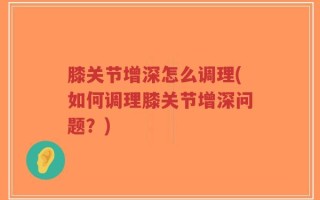 膝关节增深怎么调理(如何调理膝关节增深问题？)