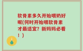 软骨素多久开始喂奶好呢(何时开始喂软骨素才最适宜？新妈妈必看！)