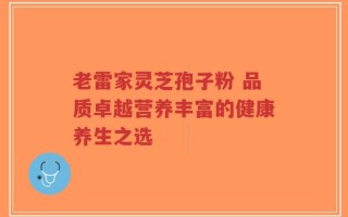 老雷家灵芝孢子粉 品质卓越营养丰富的健康养生之选