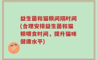 益生菌和猫粮间隔时间(合理安排益生菌和猫粮喂食时间，提升猫咪健康水平)