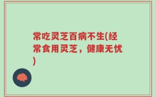 常吃灵芝百病不生(经常食用灵芝，健康无忧)