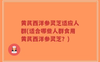 黄芪西洋参灵芝适应人群(适合哪些人群食用黄芪西洋参灵芝？)