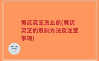 黄芪灵芝怎么煎(黄芪灵芝的煎制方法及注意事项)