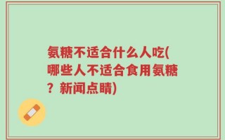 氨糖不适合什么人吃(哪些人不适合食用氨糖？新闻点睛)