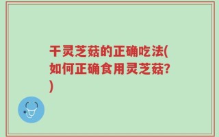 干灵芝菇的正确吃法(如何正确食用灵芝菇？)
