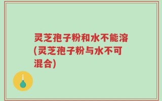 灵芝孢子粉和水不能溶(灵芝孢子粉与水不可混合)