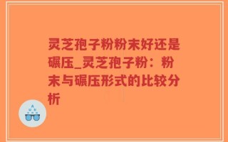 灵芝孢子粉粉末好还是碾压_灵芝孢子粉：粉末与碾压形式的比较分析