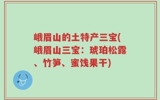 峨眉山的土特产三宝(峨眉山三宝：琥珀松露、竹笋、蜜饯果干)