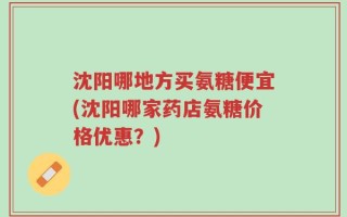 沈阳哪地方买氨糖便宜(沈阳哪家药店氨糖价格优惠？)