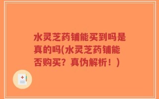 水灵芝药铺能买到吗是真的吗(水灵芝药铺能否购买？真伪解析！)