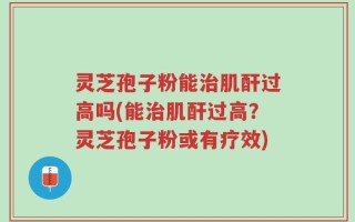 灵芝孢子粉能治肌酐过高吗(能治肌酐过高？灵芝孢子粉或有疗效)