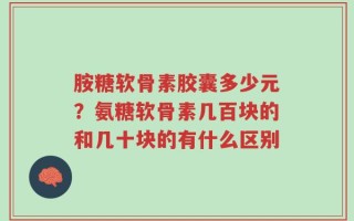 胺糖软骨素胶囊多少元？氨糖软骨素几百块的和几十块的有什么区别