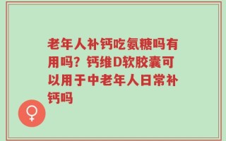 老年人补钙吃氨糖吗有用吗？钙维D软胶囊可以用于中老年人日常补钙吗