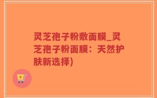 灵芝孢子粉敷面膜_灵芝孢子粉面膜：天然护肤新选择)