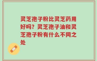 灵芝孢子粉比灵芝药用好吗？灵芝孢子油和灵芝孢子粉有什么不同之处
