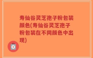寿仙谷灵芝孢子粉包装颜色(寿仙谷灵芝孢子粉包装在不同颜色中出现)