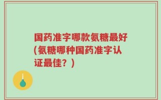 国药准字哪款氨糖最好(氨糖哪种国药准字认证最佳？)